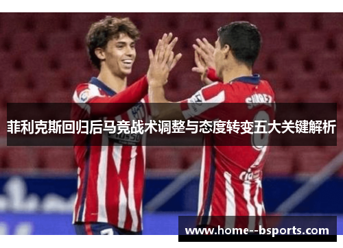 菲利克斯回归后马竞战术调整与态度转变五大关键解析