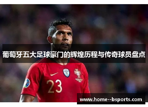 葡萄牙五大足球豪门的辉煌历程与传奇球员盘点