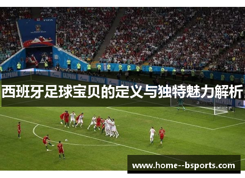 西班牙足球宝贝的定义与独特魅力解析 西班牙足球宝贝的定义与独特魅力解析