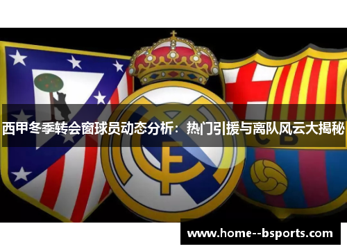 西甲冬季转会窗球员动态分析：热门引援与离队风云大揭秘