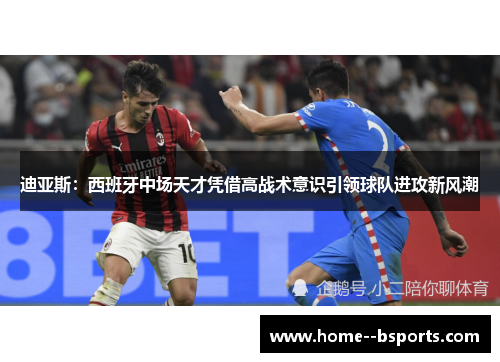 迪亚斯：西班牙中场天才凭借高战术意识引领球队进攻新风潮