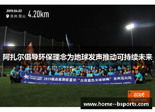 阿扎尔倡导环保理念为地球发声推动可持续未来 阿扎尔倡导环保理念为地球发声推动可持续未来