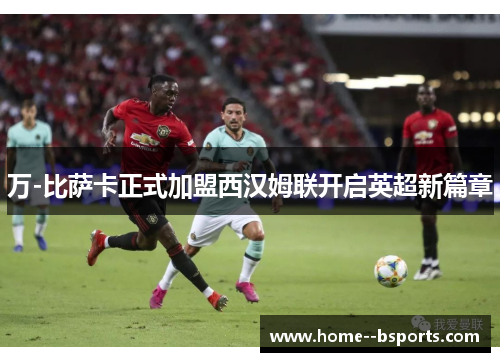 万-比萨卡正式加盟西汉姆联开启英超新篇章