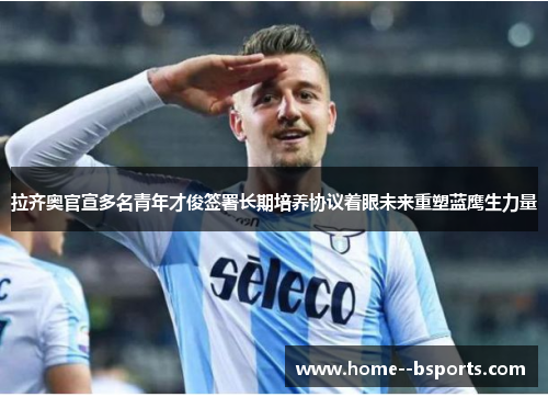 拉齐奥官宣多名青年才俊签署长期培养协议着眼未来重塑蓝鹰生力量 拉齐奥官宣多名青年才俊签署长期培养协议着眼未来重塑蓝鹰生力量